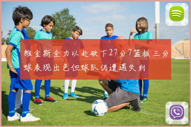 维金斯全力以赴砍下27分7篮板三分球表现出色但球队仍遭遇失利