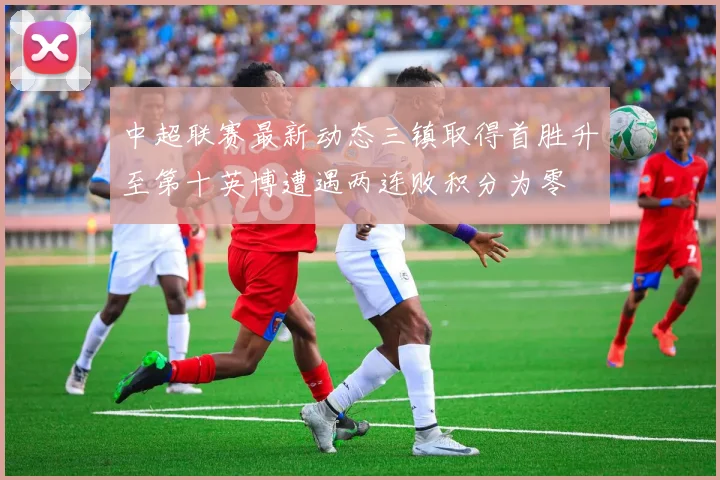 中超联赛最新动态三镇取得首胜升至第十英博遭遇两连败积分为零