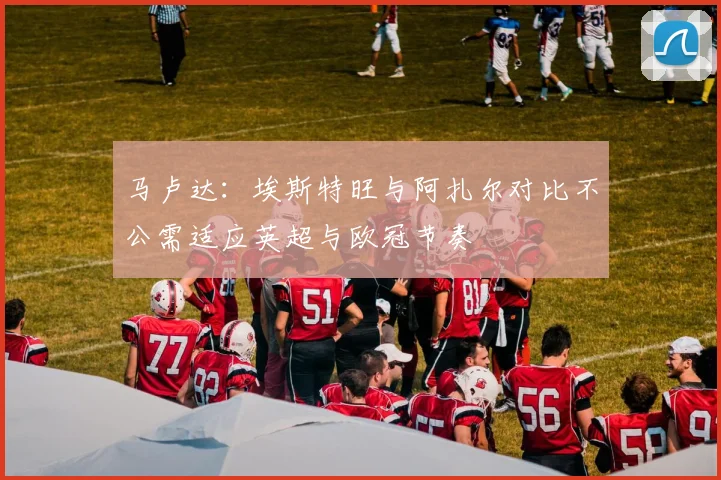 马卢达：埃斯特旺与阿扎尔对比不公需适应英超与欧冠节奏