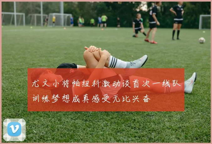 尤文小将帕纽科激动谈首次一线队训练梦想成真感受无比兴奋