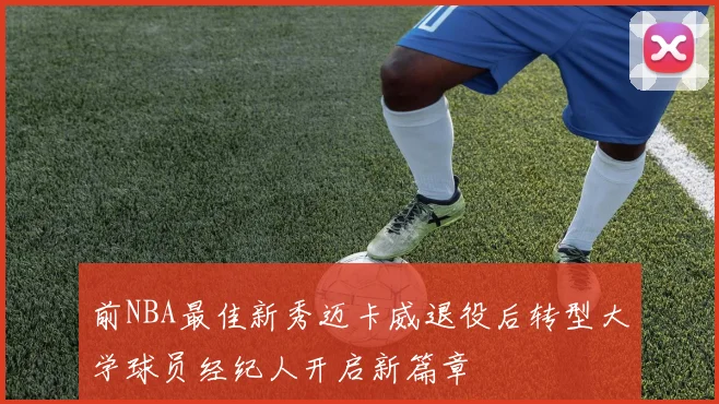 前NBA最佳新秀迈卡威退役后转型大学球员经纪人开启新篇章