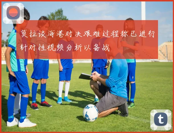 莫拉谈海港对决艰难过程称已进行针对性视频分析以备战