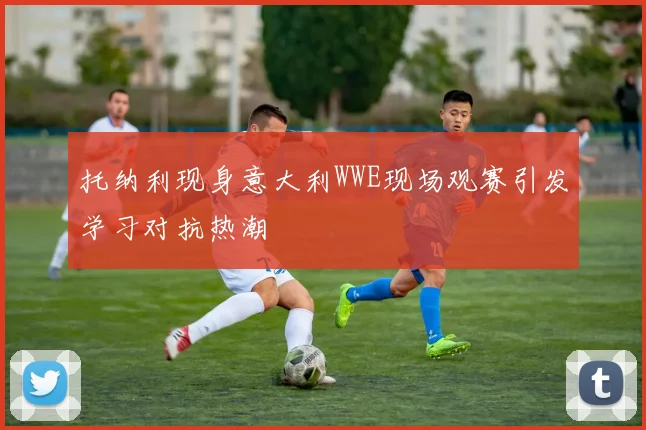 托纳利现身意大利WWE现场观赛引发学习对抗热潮