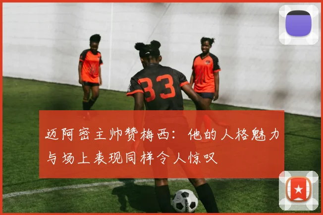 迈阿密主帅赞梅西：他的人格魅力与场上表现同样令人惊叹