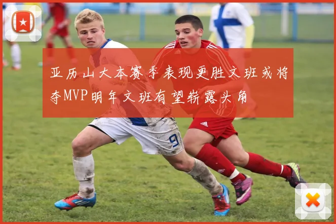 亚历山大本赛季表现更胜文班或将夺MVP明年文班有望崭露头角