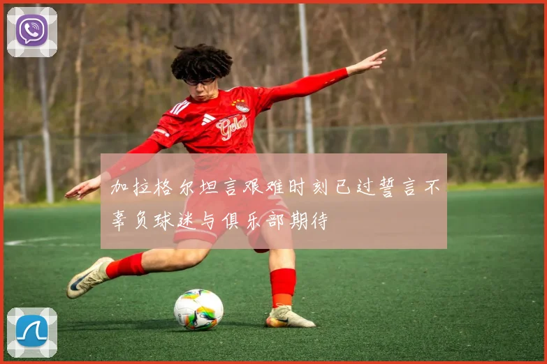 加拉格尔坦言艰难时刻已过誓言不辜负球迷与俱乐部期待