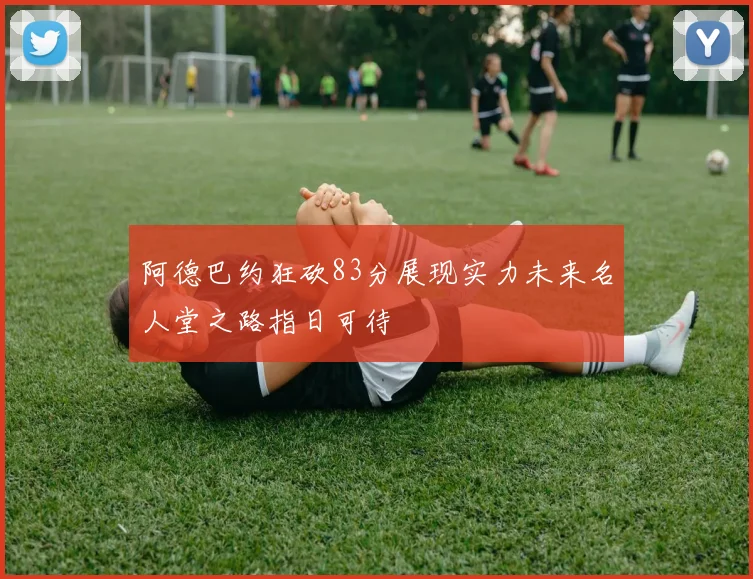 阿德巴约狂砍83分展现实力未来名人堂之路指日可待