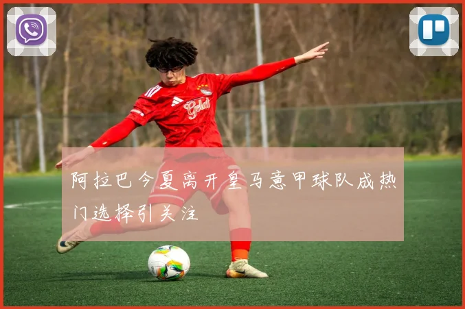 阿拉巴今夏离开皇马意甲球队成热门选择引关注