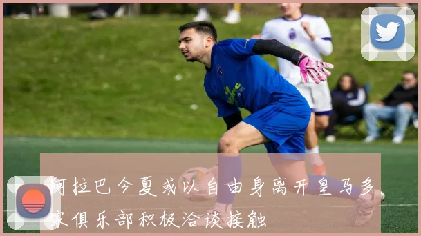 阿拉巴今夏或以自由身离开皇马多家俱乐部积极洽谈接触