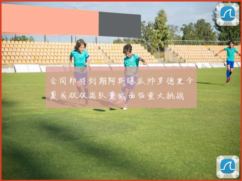 合同即将到期阿斯曝瓜帅罗德里今夏或双双离队曼城面临重大挑战