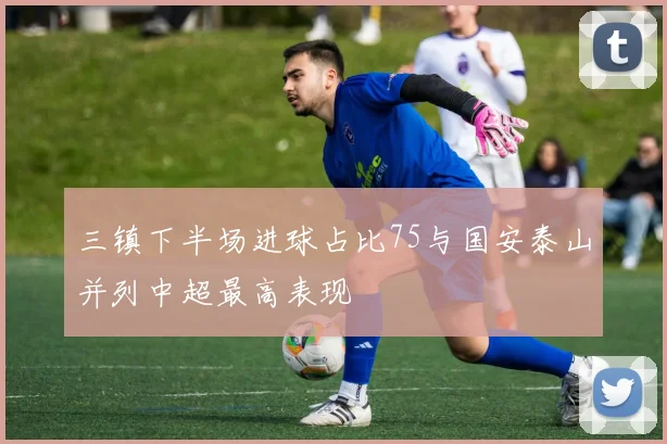 三镇下半场进球占比75与国安泰山并列中超最高表现