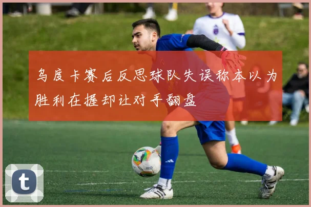 乌度卡赛后反思球队失误称本以为胜利在握却让对手翻盘