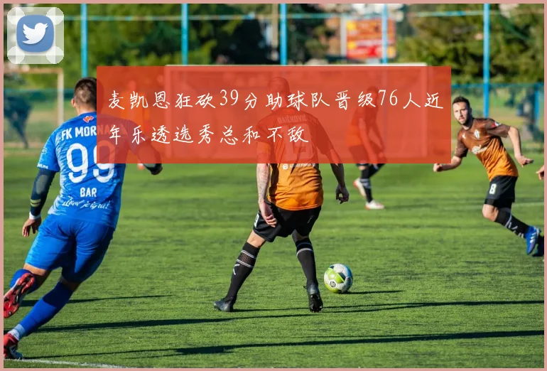 麦凯恩狂砍39分助球队晋级76人近年乐透选秀总和不敌