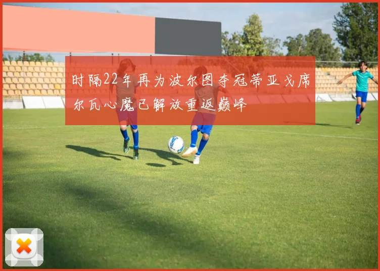 时隔22年再为波尔图夺冠蒂亚戈席尔瓦心魔已解放重返巅峰