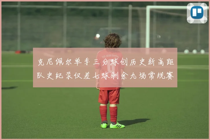克尼佩尔单季三分球创历史新高距队史纪录仅差七球剩余九场常规赛