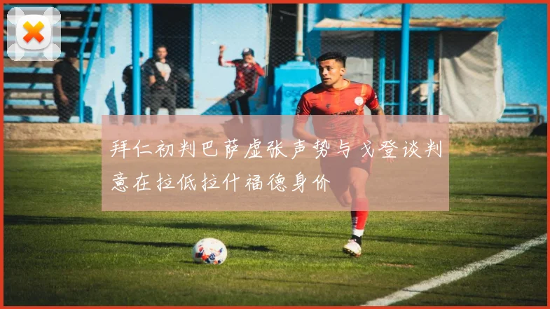 拜仁初判巴萨虚张声势与戈登谈判意在拉低拉什福德身价