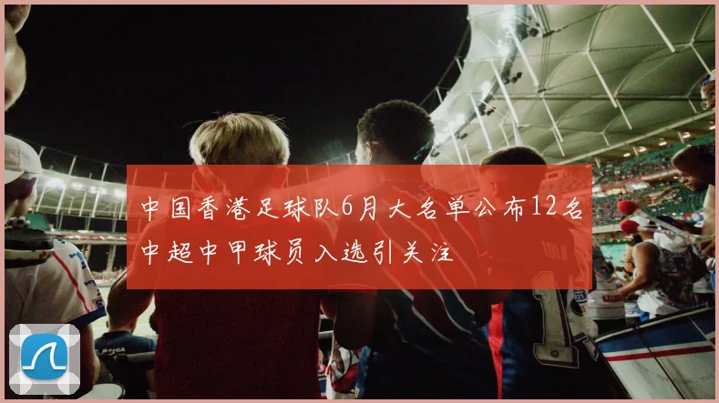 中国香港足球队6月大名单公布12名中超中甲球员入选引关注