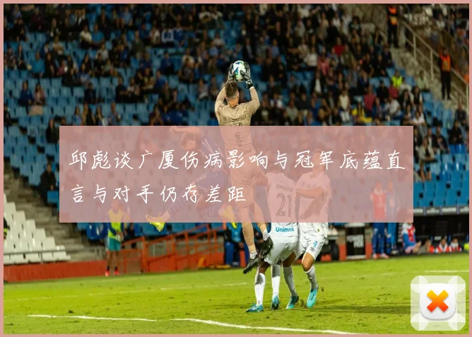 邱彪谈广厦伤病影响与冠军底蕴直言与对手仍存差距