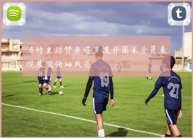 马特里称赞劳塔罗提升国米全员表现展现领袖风范