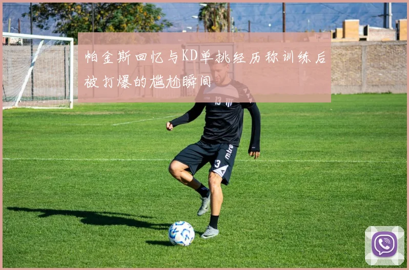帕金斯回忆与KD单挑经历称训练后被打爆的尴尬瞬间