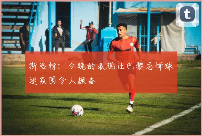 斯洛特:今晚的表现让巴黎忌惮球迷氛围令人振奋