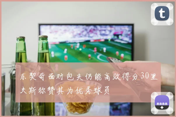 东契奇面对包夹仍能高效得分30里夫斯称赞其为优秀球员