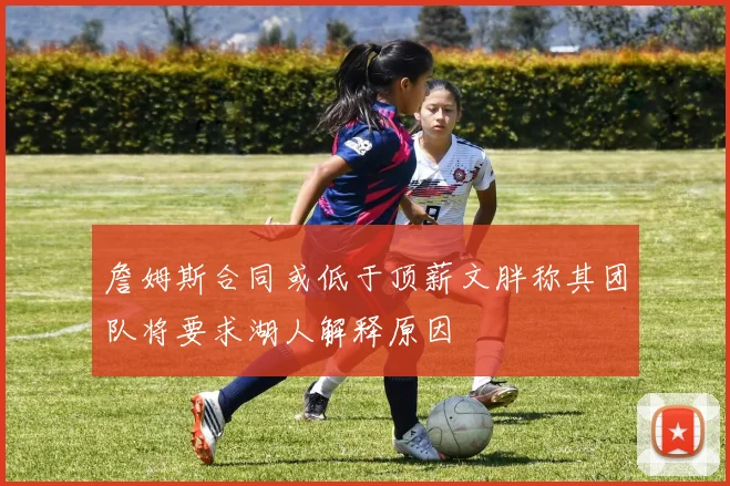 詹姆斯合同或低于顶薪文胖称其团队将要求湖人解释原因