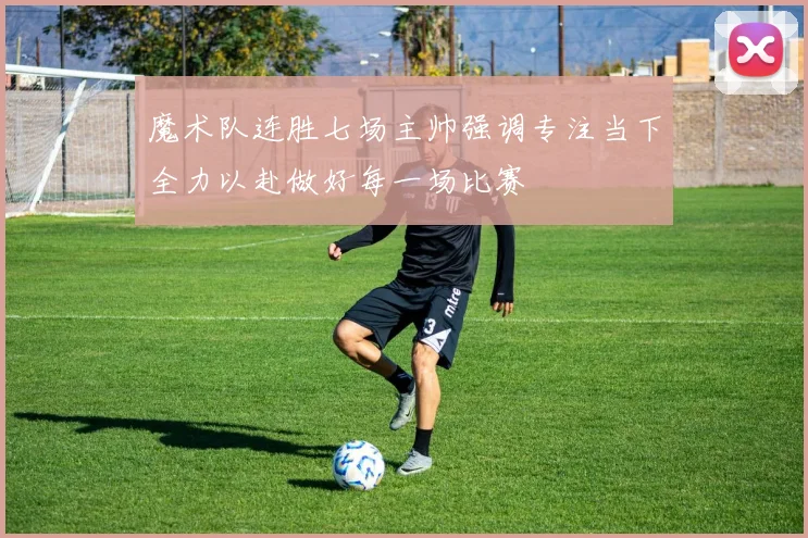 魔术队连胜七场主帅强调专注当下全力以赴做好每一场比赛