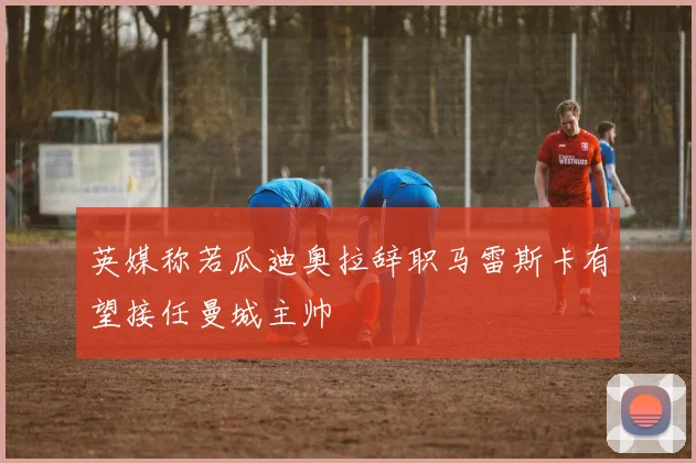 英媒称若瓜迪奥拉辞职马雷斯卡有望接任曼城主帅
