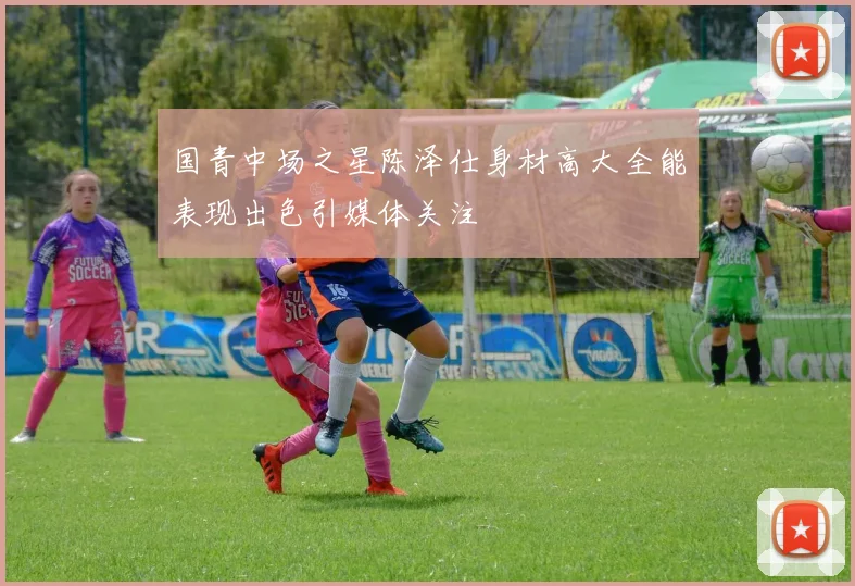 国青中场之星陈泽仕身材高大全能表现出色引媒体关注
