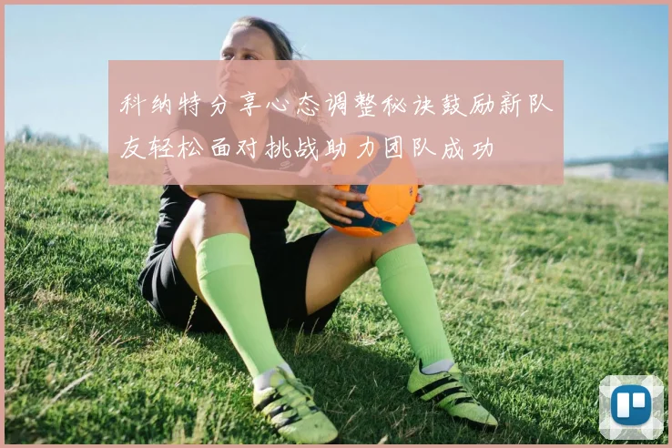 科纳特分享心态调整秘诀鼓励新队友轻松面对挑战助力团队成功
