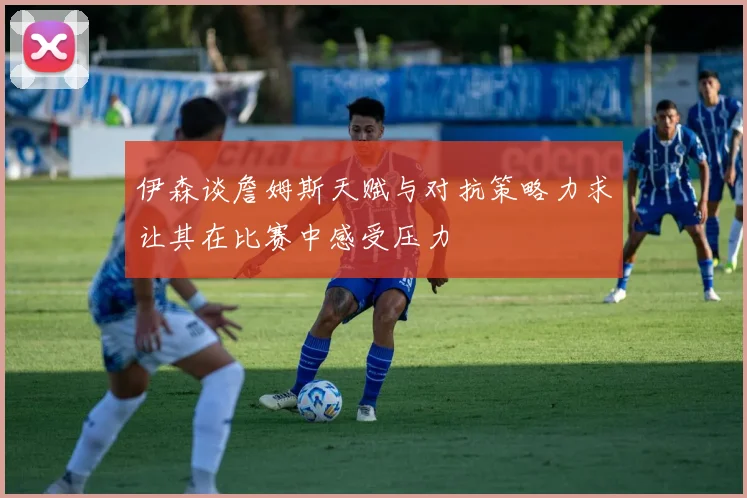 伊森谈詹姆斯天赋与对抗策略力求让其在比赛中感受压力