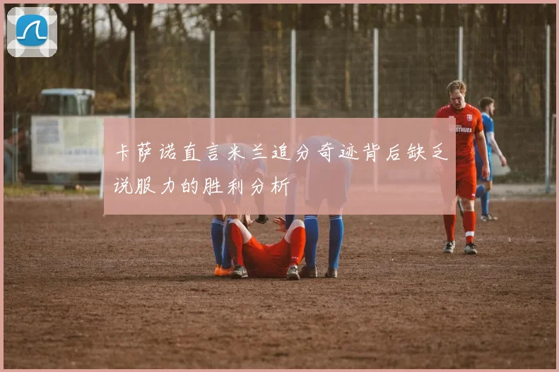 卡萨诺直言米兰追分奇迹背后缺乏说服力的胜利分析