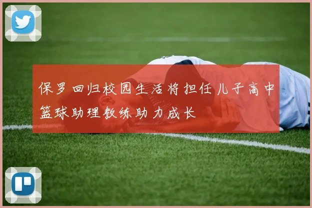 保罗回归校园生活将担任儿子高中篮球助理教练助力成长