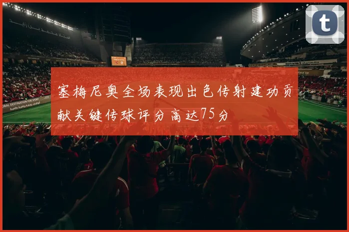 塞梅尼奥全场表现出色传射建功贡献关键传球评分高达75分