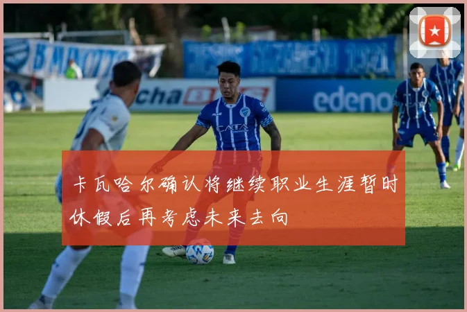 卡瓦哈尔确认将继续职业生涯暂时休假后再考虑未来去向