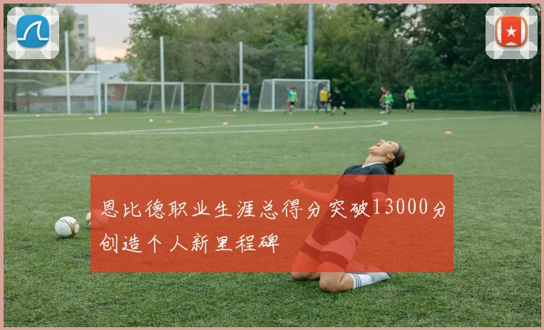 恩比德职业生涯总得分突破13000分创造个人新里程碑
