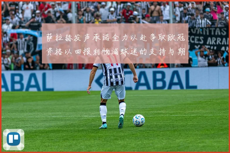 萨拉赫发声承诺全力以赴争取欧冠资格以回报利物浦球迷的支持与期待