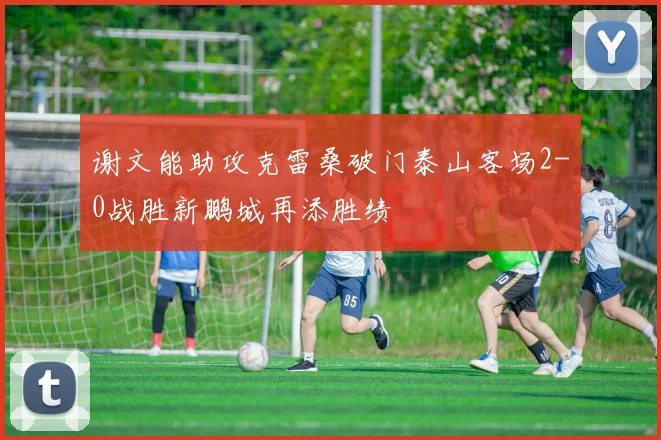 谢文能助攻克雷桑破门泰山客场2-0战胜新鹏城再添胜绩