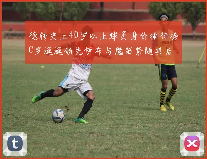 德转史上40岁以上球员身价排行榜C罗遥遥领先伊布与魔笛紧随其后