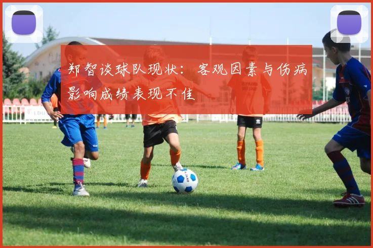 郑智谈球队现状：客观因素与伤病影响成绩表现不佳