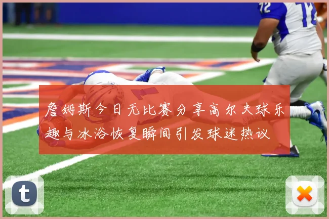 詹姆斯今日无比赛分享高尔夫球乐趣与冰浴恢复瞬间引发球迷热议