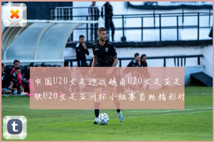 中国U20女足迎战越南U20女足亚足联U20女足亚洲杯小组赛首轮精彩对决