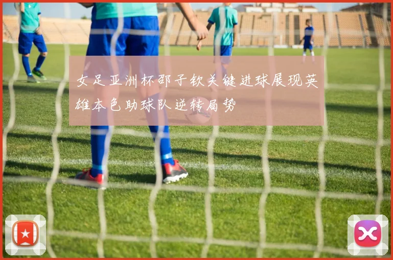女足亚洲杯邵子钦关键进球展现英雄本色助球队逆转局势