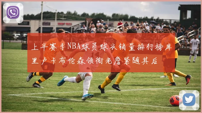 上半赛季NBA球员球衣销量排行榜库里卢卡布伦森领衔老詹紧随其后
