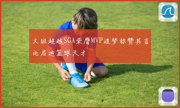 文班超越SGA荣膺MVP追梦称赞其言论启迪篮球天才